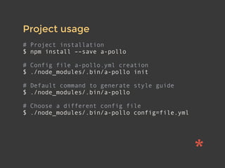 Project usage
# Project installation
$ npm install ––save a-pollo
# Config file a-pollo.yml creation
$ ./node_modules/.bin/a-pollo init
# Default command to generate style guide
$ ./node_modules/.bin/a-pollo
# Choose a different config file
$ ./node_modules/.bin/a-pollo config=file.yml
 