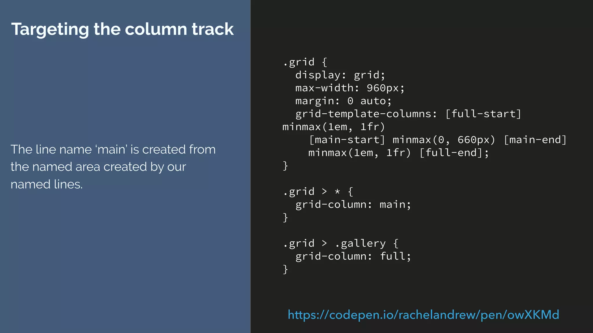 .grid {
display: grid;
grid-template-columns: [full-start panel1-start]
1fr 1fr [content-start] 1fr 1fr 1fr 1fr [panel1-
end panel2-start ] 1fr 1fr 1fr 1fr [content-end]
1fr 1fr [panel2-end full-end] ;
}
.grid > * {
grid-column: content;
}
.grid > .gallery {
grid-column: full;
}
.grid > .panel1 {
grid-column: panel1;
padding: 4px;
}
.grid > .panel2 {
grid-column: panel2;
padding: 4px;
}
Extending the example
Adding named areas panel1 and
panel2.
https://codepen.io/rachelandrew/pen/YQXmJJ/
 