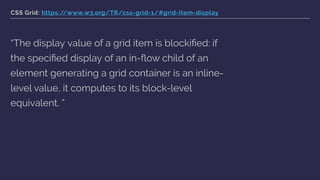 CSS Grid: https://www.w3.org/TR/css-grid-1/#grid-item-display
“The display value of a grid item is blockiﬁed: if
the speciﬁed display of an in-ﬂow child of an
element generating a grid container is an inline-
level value, it computes to its block-level
equivalent. ”
 