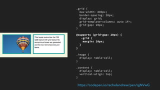 Creating fallbacks
▸ You do not need to write two sets of code
▸ Write your fallback code and then write your grid code
▸ In many cases the spec has you covered
▸ Use Feature Queries to isolate things that would apply to both grid-supporting
and non-supporting browsers
 