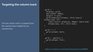 .grid {
display: grid;
grid-template-columns: [full-start panel1-start]
1fr 1fr [content-start] 1fr 1fr 1fr 1fr [panel1-
end panel2-start ] 1fr 1fr 1fr 1fr [content-end]
1fr 1fr [panel2-end full-end] ;
}
.grid > * {
grid-column: content;
}
.grid > .gallery {
grid-column: full;
}
.grid > .panel1 {
grid-column: panel1;
padding: 4px;
}
.grid > .panel2 {
grid-column: panel2;
padding: 4px;
}
Extending the example
Adding named areas panel1 and
panel2.
https://codepen.io/rachelandrew/pen/YQXmJJ/
 