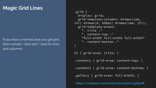 .grid {
display: grid;
grid-template-columns: minmax(1em,
1fr) minmax(0, 660px) minmax(1em, 1fr);
grid-template-areas:
". title ."
". content-top ."
"full-width full-width full-width"
". content-bottom ."
}
h1 { grid-area: title; }
.content1 { grid-area: content-top; }
.content2 { grid-area: content-bottom; }
.gallery { grid-area: full-width; }
Magic Grid Lines
Each grid-area creates a set of lines
for the start and end of the area -
rows and columns.
For title, we have title-start and title-
end for rows and columns.
https://codepen.io/rachelandrew/pen/qjdzwR
 