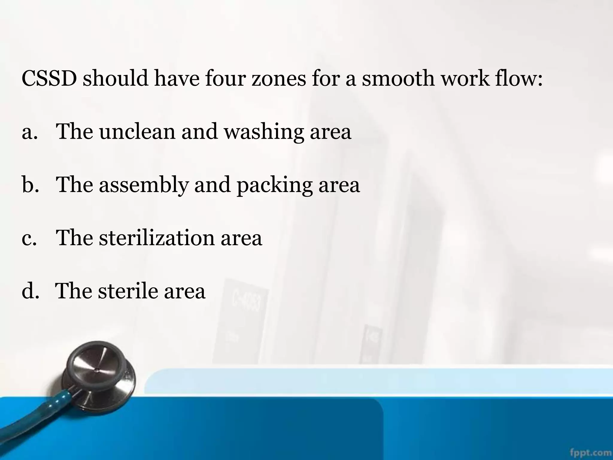 CSSD should have four zones for a smooth work flow:
a. The unclean and washing area
b. The assembly and packing area
c. The sterilization area
d. The sterile area
 