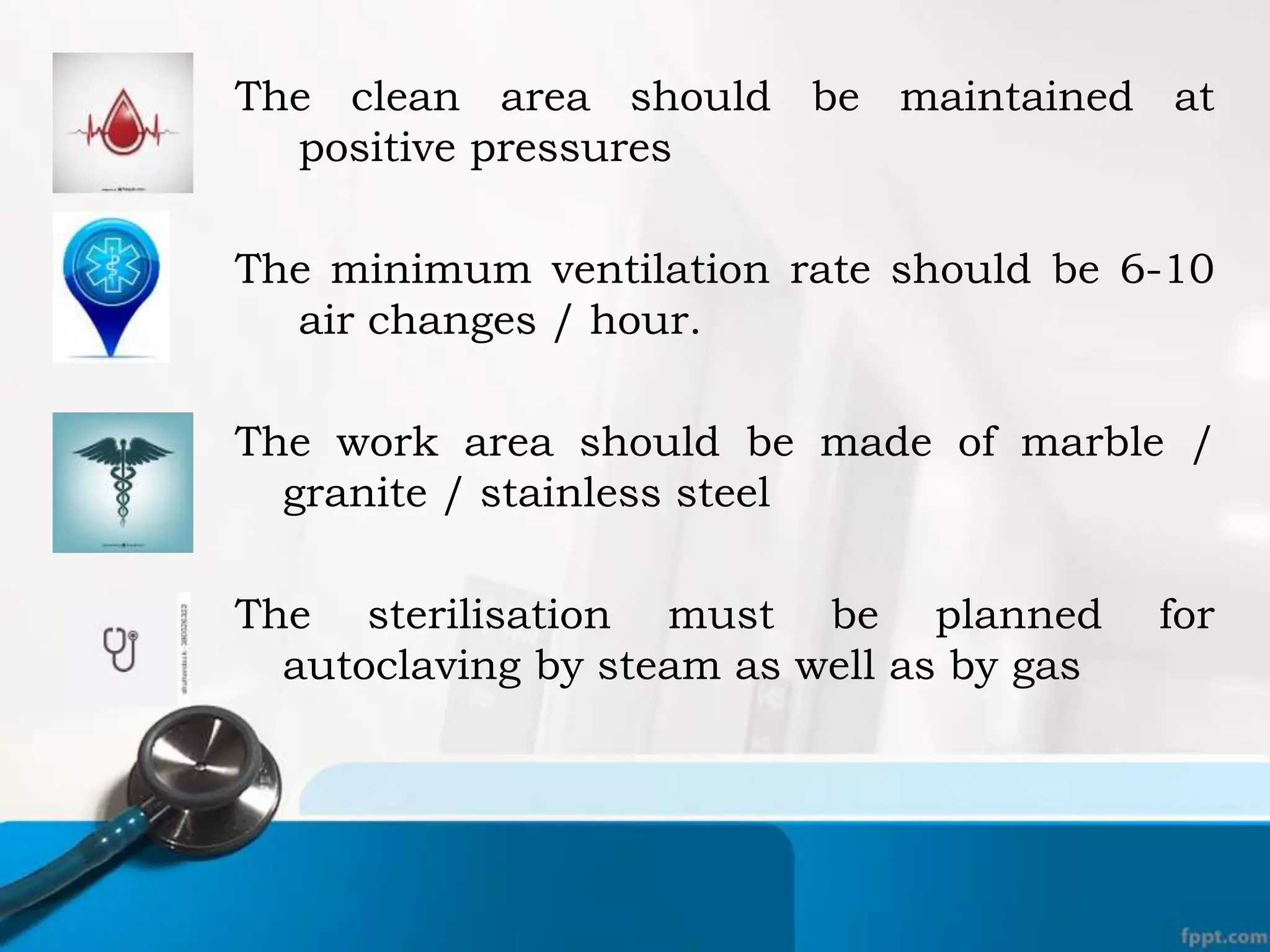The clean area should be maintained at
positive pressures
The minimum ventilation rate should be 6-10
air changes / hour.
The work area should be made of marble /
granite / stainless steel
The sterilisation must be planned for
autoclaving by steam as well as by gas
 