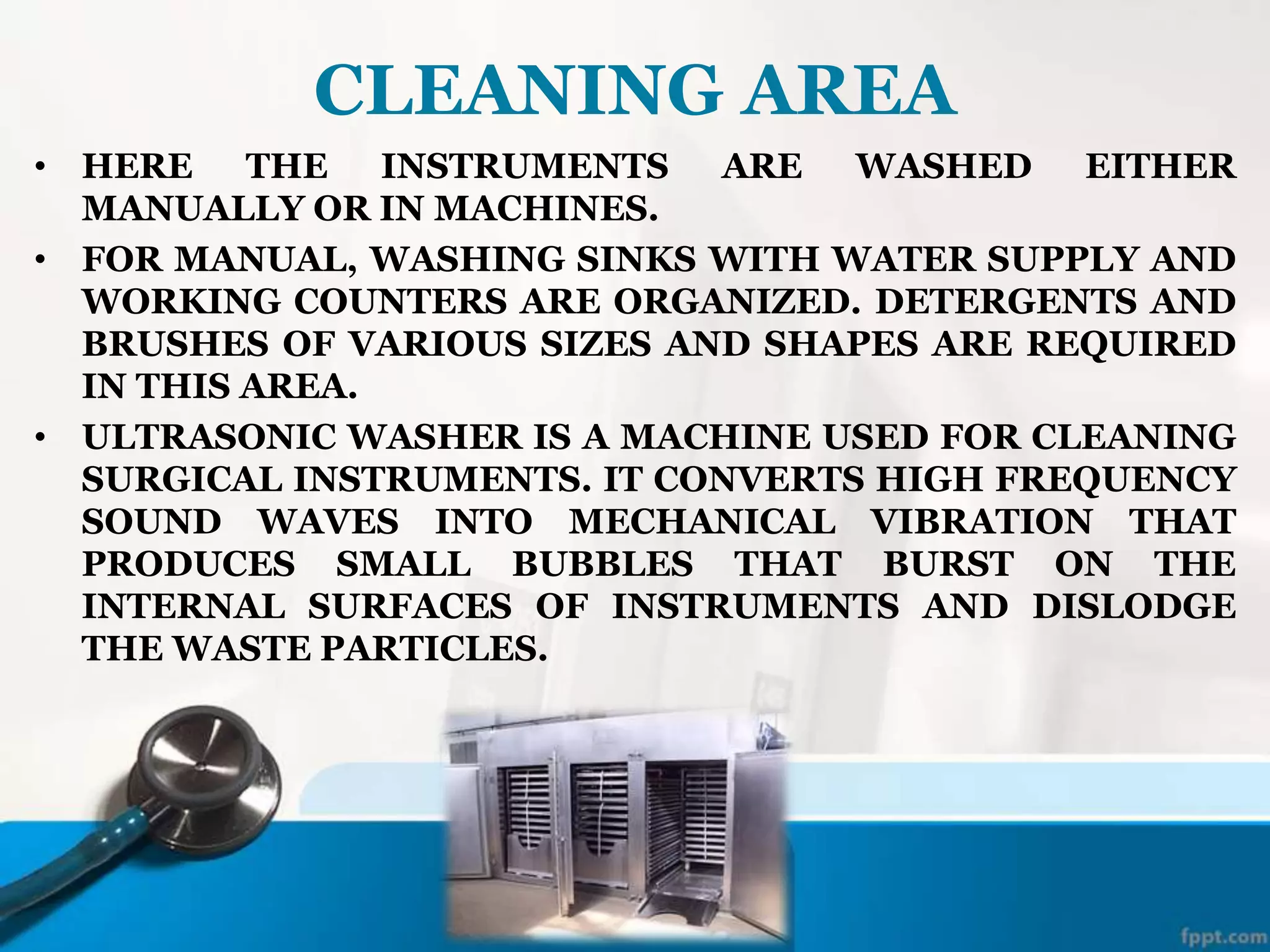 CLEANING AREA
• HERE THE INSTRUMENTS ARE WASHED EITHER
MANUALLY OR IN MACHINES.
• FOR MANUAL, WASHING SINKS WITH WATER SUPPLY AND
WORKING COUNTERS ARE ORGANIZED. DETERGENTS AND
BRUSHES OF VARIOUS SIZES AND SHAPES ARE REQUIRED
IN THIS AREA.
• ULTRASONIC WASHER IS A MACHINE USED FOR CLEANING
SURGICAL INSTRUMENTS. IT CONVERTS HIGH FREQUENCY
SOUND WAVES INTO MECHANICAL VIBRATION THAT
PRODUCES SMALL BUBBLES THAT BURST ON THE
INTERNAL SURFACES OF INSTRUMENTS AND DISLODGE
THE WASTE PARTICLES.
 