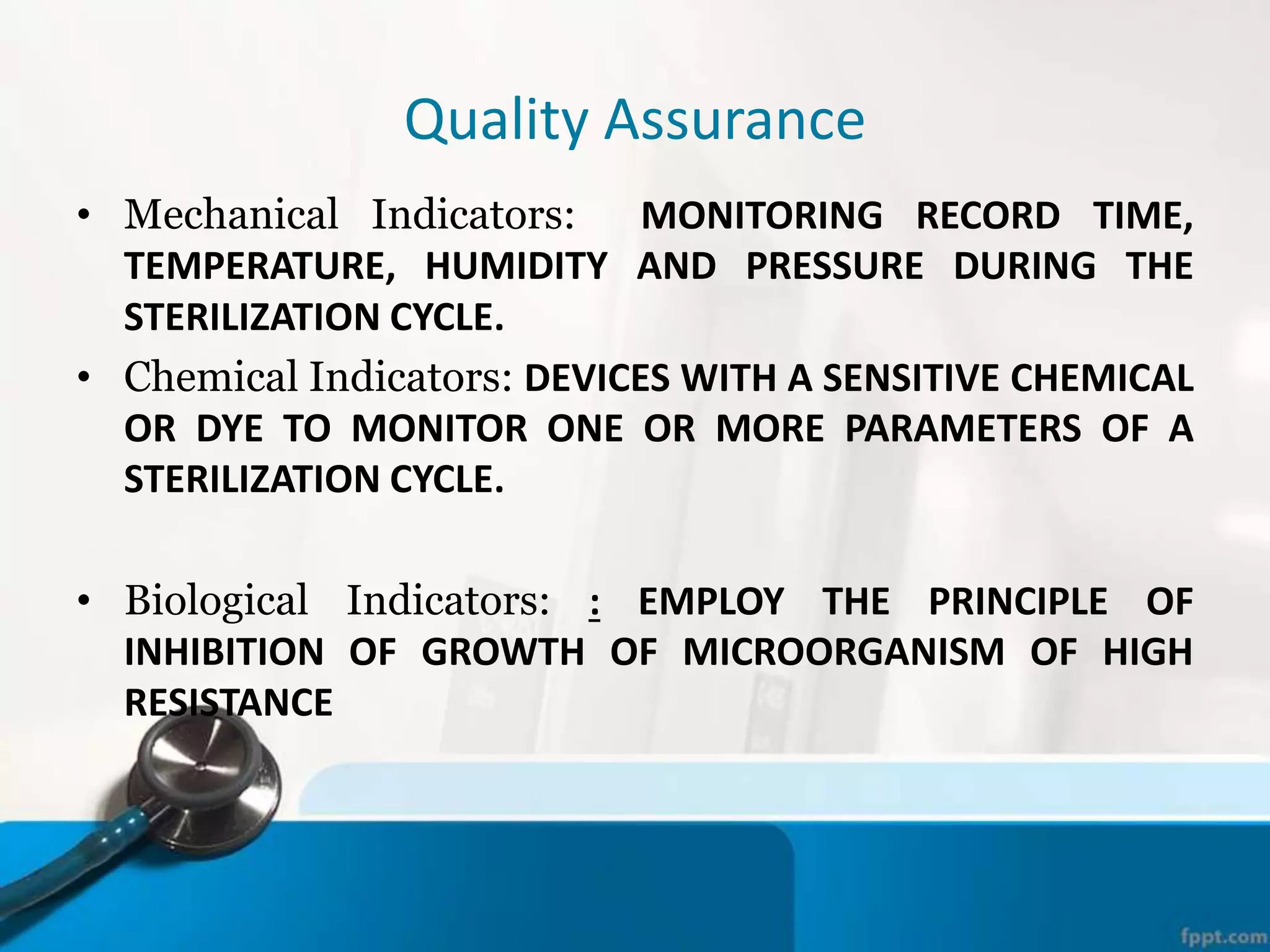 Quality Assurance
• Mechanical Indicators: MONITORING RECORD TIME,
TEMPERATURE, HUMIDITY AND PRESSURE DURING THE
STERILIZATION CYCLE.
• Chemical Indicators: DEVICES WITH A SENSITIVE CHEMICAL
OR DYE TO MONITOR ONE OR MORE PARAMETERS OF A
STERILIZATION CYCLE.
• Biological Indicators: : EMPLOY THE PRINCIPLE OF
INHIBITION OF GROWTH OF MICROORGANISM OF HIGH
RESISTANCE
 