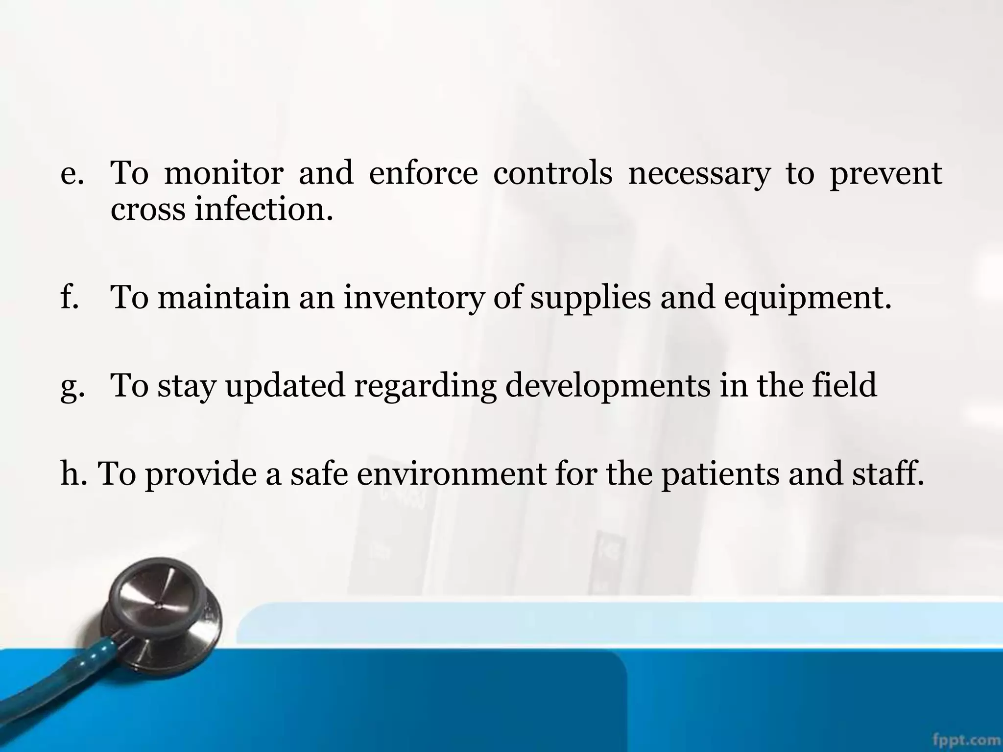 e. To monitor and enforce controls necessary to prevent
cross infection.
f. To maintain an inventory of supplies and equipment.
g. To stay updated regarding developments in the field
h. To provide a safe environment for the patients and staff.
 