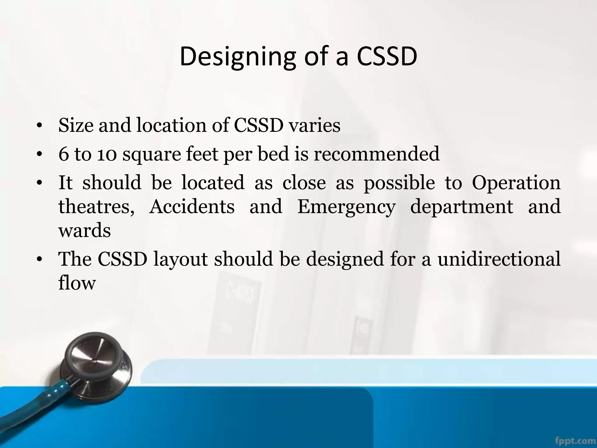 Designing of a CSSD
• Size and location of CSSD varies
• 6 to 10 square feet per bed is recommended
• It should be located as close as possible to Operation
theatres, Accidents and Emergency department and
wards
• The CSSD layout should be designed for a unidirectional
flow
 