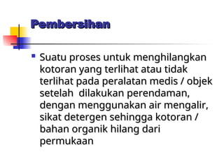 Pembersihan
Pembersihan

Suatu proses untuk menghilangkan
Suatu proses untuk menghilangkan
kotoran yang terlihat atau tidak
kotoran yang terlihat atau tidak
terlihat pada peralatan medis / objek
terlihat pada peralatan medis / objek
setelah dilakukan
setelah dilakukan perendaman,
perendaman,
dengan menggunakan air mengalir,
dengan menggunakan air mengalir,
sikat detergen sehingga kotoran /
sikat detergen sehingga kotoran /
bahan organik hilang dari
bahan organik hilang dari
permukaan
permukaan
 