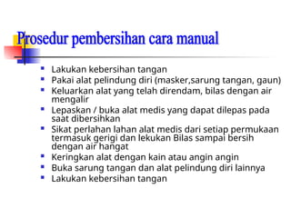  Lakukan kebersihan tangan
 Pakai alat pelindung diri (masker,sarung tangan, gaun)
 Keluarkan alat yang telah direndam, bilas dengan air
mengalir
 Lepaskan / buka alat medis yang dapat dilepas pada
saat dibersihkan
 Sikat perlahan lahan alat medis dari setiap permukaan
termasuk gerigi dan lekukan Bilas sampai bersih
dengan air hangat
 Keringkan alat dengan kain atau angin angin
 Buka sarung tangan dan alat pelindung diri lainnya
 Lakukan kebersihan tangan
 