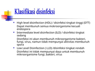  High level disinfection (HDL) / disinfeksi tingkat tinggi (DTT)
Dapat membunuh semua mokroorganisme kecuali
endospora
 Intermediate level disinfection (ILD) / disinfeksi tingkat
sedang
Disinfeksi ini akan membunuh mikroorganisme bakteri,
fungi, virus, namun tidak mempunyai aktivitas membunuh
spora
 Low Level Disinfection ( LLD) /disinfeksi tingkat rendah
Disinfeksi ini tidak mempunyai daya untuk membunuh
mikroorganisme fungi, bakteri, virus
 