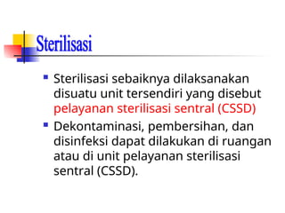  Sterilisasi sebaiknya dilaksanakan
disuatu unit tersendiri yang disebut
pelayanan sterilisasi sentral (CSSD)
 Dekontaminasi, pembersihan, dan
disinfeksi dapat dilakukan di ruangan
atau di unit pelayanan sterilisasi
sentral (CSSD).
 