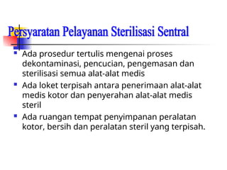  Ada prosedur tertulis mengenai proses
dekontaminasi, pencucian, pengemasan dan
sterilisasi semua alat-alat medis
 Ada loket terpisah antara penerimaan alat-alat
medis kotor dan penyerahan alat-alat medis
steril
 Ada ruangan tempat penyimpanan peralatan
kotor, bersih dan peralatan steril yang terpisah.
 