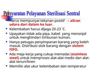  Harus mempunyai tekanan positif  aliran
udara dari dalam ke luar.
 Kelembaban harus dijaga 20-23 C.
 Upayakan tidak ada pipa, kabel yang menonjol
untuk menghindari timbunan kuman.
 Hanya petugas penyimpanan barang yang boleh
masuk. Distribusi stok barang dengan sistem
FIFO.
 Ada meja kerja yang cukup memadai (stainless
steel) untuk memproses alat-alat medis dan alat-
alat tenun/linen
 Memiliki alat ukur kelembaban dan temperatur
 