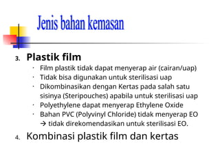 3. Plastik film
• Film plastik tidak dapat menyerap air (cairan/uap)
• Tidak bisa digunakan untuk sterilisasi uap
• Dikombinasikan dengan Kertas pada salah satu
sisinya (Steripouches) apabila untuk sterilisasi uap
• Polyethylene dapat menyerap Ethylene Oxide
• Bahan PVC (Polyvinyl Chloride) tidak menyerap EO
 tidak direkomendasikan untuk sterilisasi EO.
4. Kombinasi plastik film dan kertas
 