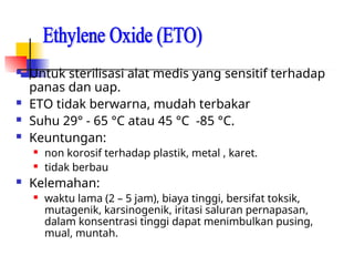  Untuk sterilisasi alat medis yang sensitif terhadap
panas dan uap.
 ETO tidak berwarna, mudah terbakar
 Suhu 29° - 65 °C atau 45 °C -85 °C.
 Keuntungan:
 non korosif terhadap plastik, metal , karet.
 tidak berbau
 Kelemahan:
 waktu lama (2 – 5 jam), biaya tinggi, bersifat toksik,
mutagenik, karsinogenik, iritasi saluran pernapasan,
dalam konsentrasi tinggi dapat menimbulkan pusing,
mual, muntah.
 