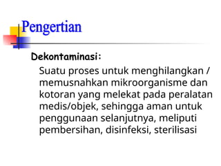 Dekontaminasi:
Suatu proses untuk menghilangkan /
memusnahkan mikroorganisme dan
kotoran yang melekat pada peralatan
medis/objek, sehingga aman untuk
penggunaan selanjutnya, meliputi
pembersihan, disinfeksi, sterilisasi
 