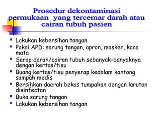  Lakukan kebersihan tangan
 Pakai APD: sarung tangan, apron, masker, kaca
mata
 Serap darah/cairan tubuh sebanyak-banyaknya
dengan kertas/tisu
 Buang kertas/tisu penyerap kedalam kantong
sampah medis
 Bersihkan daerah bekas tumpahan dengan larutan
disinfectan
 Buka sarung tangan
 Lakukan kebersihan tangan
 