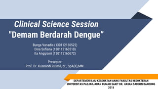 Clinical Science Session
"Demam Berdarah Dengue”
Bunga Vanadia (130112160522)
Dina Sofiana (130112160510)
Ita Anggraini (130112160672)
Preseptor:
Prof. Dr. Kusnandi Rusmil, dr., SpA(K),MM.
DEPARTEMEN ILMU KESEHATAN ANAK FAKULTAS KEDOKTERAN
UNIVERSITAS PADJADJARAN RUMAH SAKIT DR. HASAN SADIKIN BANDUNG
2018
 