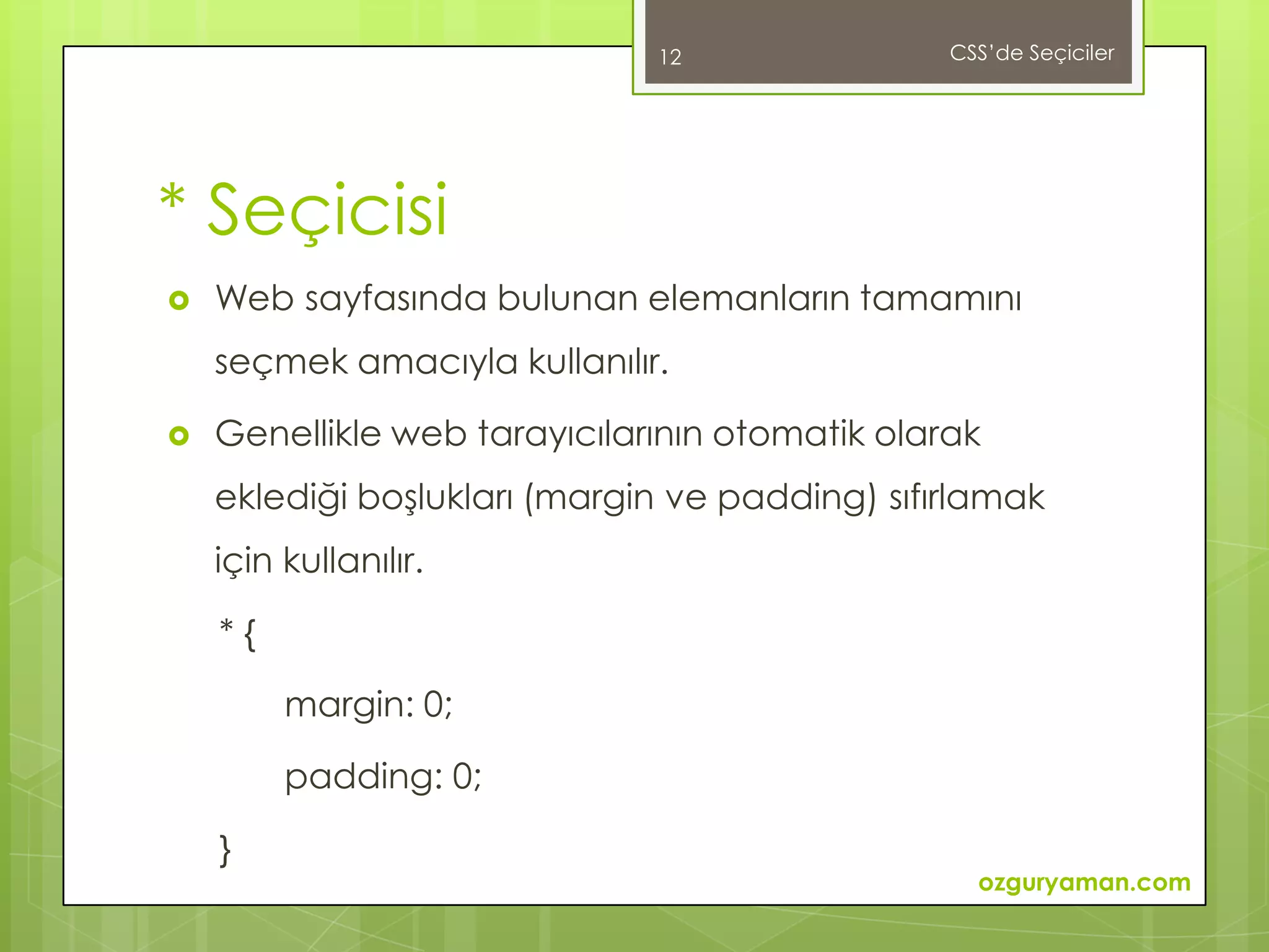 12                CSS’de Seçiciler




* Seçicisi
   Web sayfasında bulunan elemanların tamamını
    seçmek amacıyla kullanılır.

   Genellikle web tarayıcılarının otomatik olarak
    eklediği boşlukları (margin ve padding) sıfırlamak
    için kullanılır.

    *{

         margin: 0;

         padding: 0;

    }
                                                  ozguryaman.com
 
