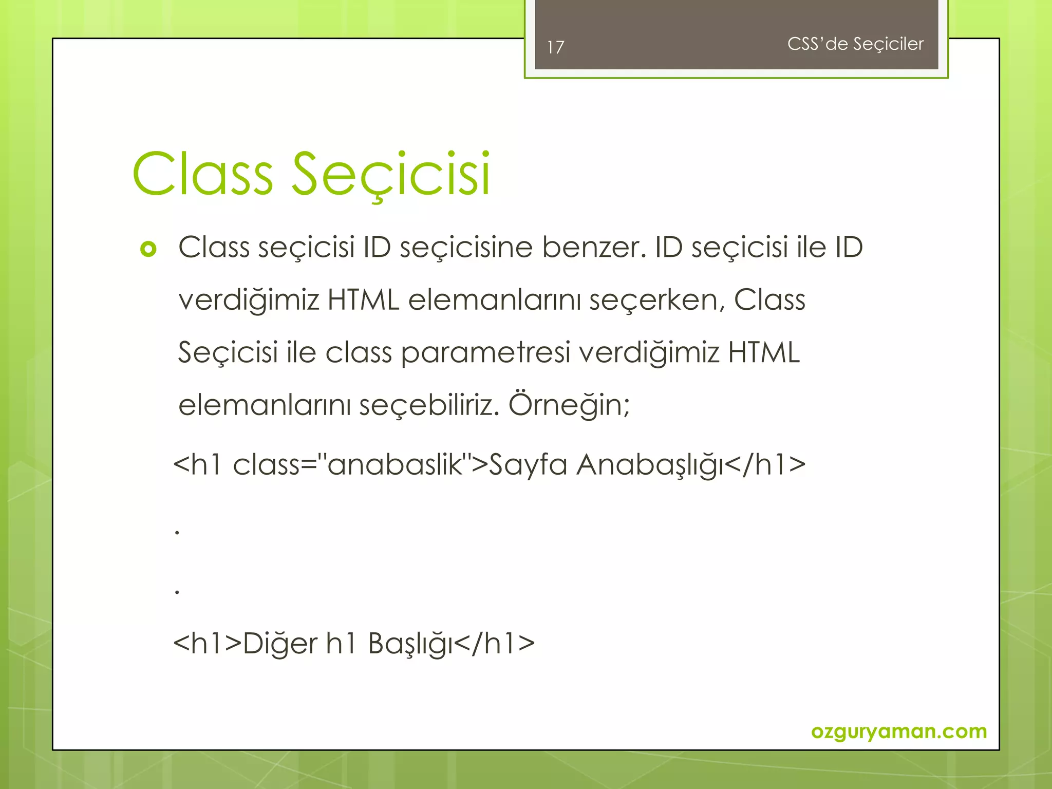 17                 CSS’de Seçiciler




Class Seçicisi
   Class seçicisi ID seçicisine benzer. ID seçicisi ile ID
    verdiğimiz HTML elemanlarını seçerken, Class
    Seçicisi ile class parametresi verdiğimiz HTML
    elemanlarını seçebiliriz. Örneğin;

    <h1 class="anabaslik">Sayfa Anabaşlığı</h1>

    .

    .

    <h1>Diğer h1 Başlığı</h1>

                                                      ozguryaman.com
 