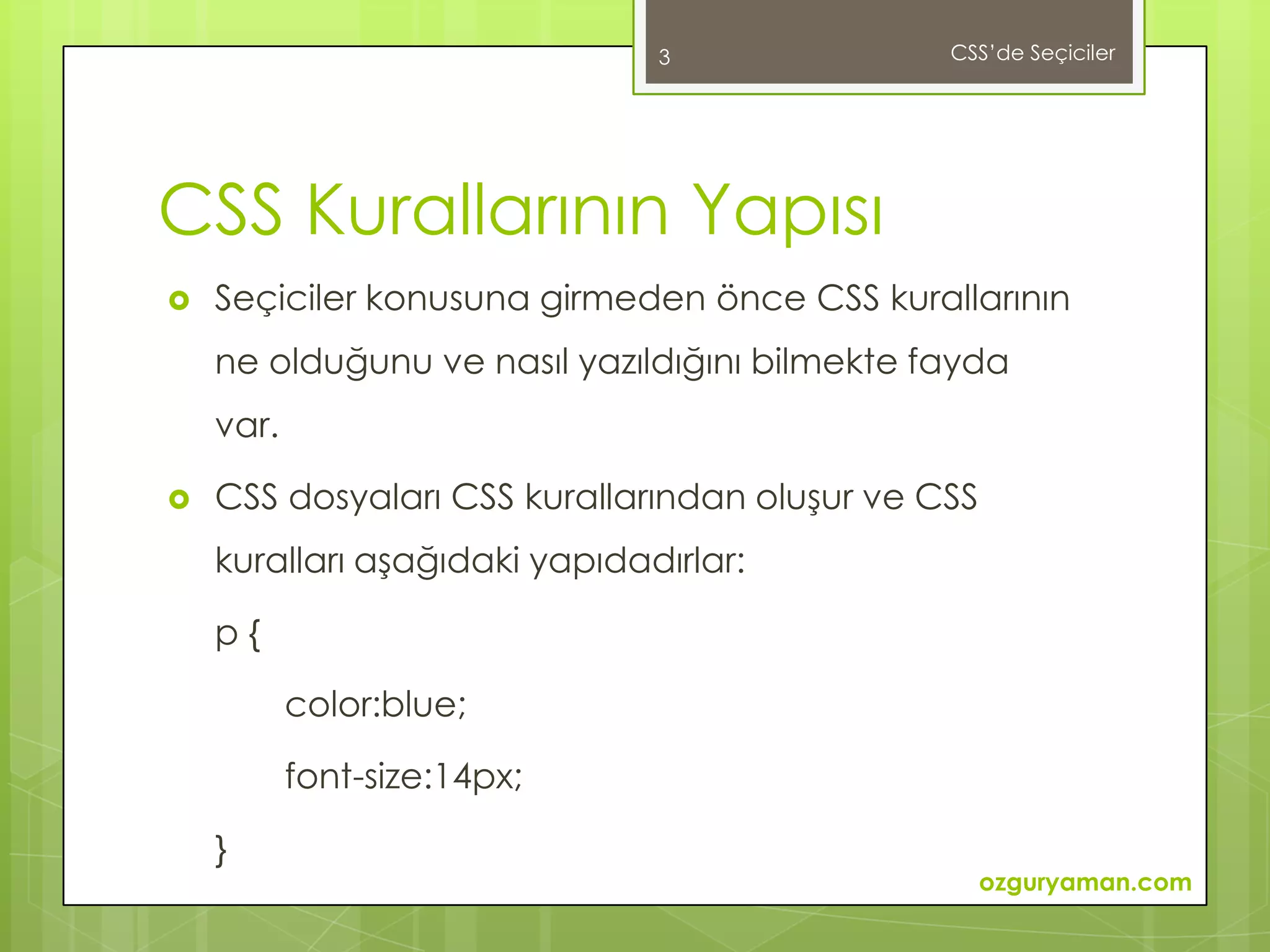3               CSS’de Seçiciler




CSS Kurallarının Yapısı
   Seçiciler konusuna girmeden önce CSS kurallarının
    ne olduğunu ve nasıl yazıldığını bilmekte fayda
    var.

   CSS dosyaları CSS kurallarından oluşur ve CSS
    kuralları aşağıdaki yapıdadırlar:

    p{

           color:blue;

           font-size:14px;

    }
                                                    ozguryaman.com
 