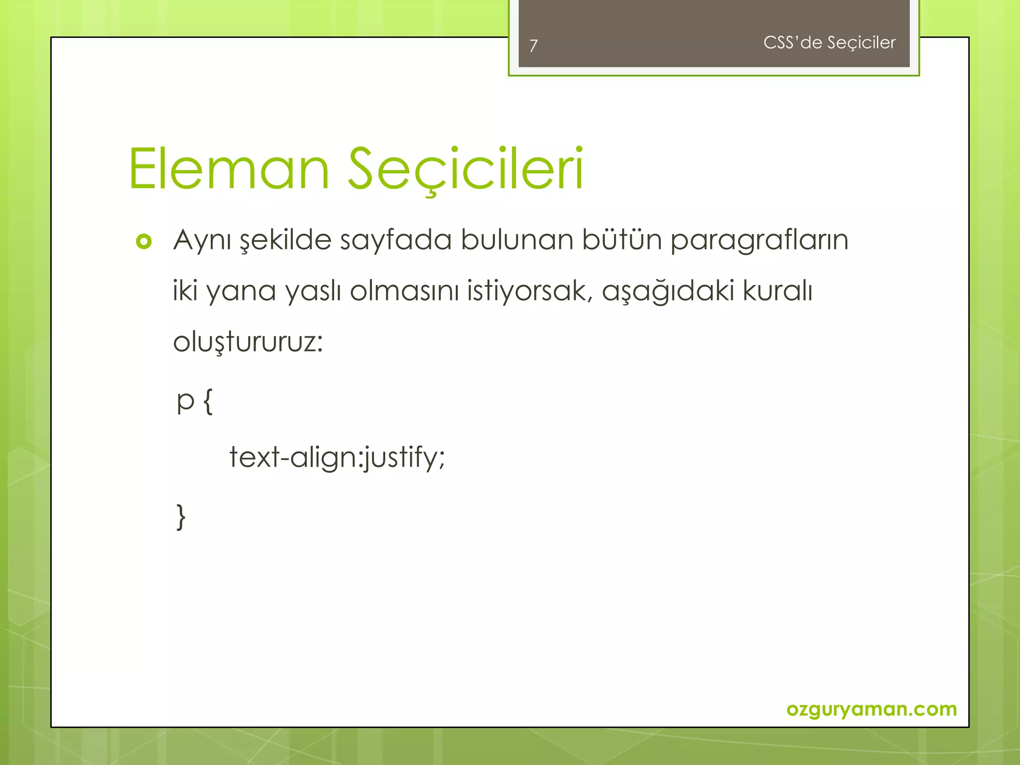 7                  CSS’de Seçiciler




Eleman Seçicileri
   Aynı şekilde sayfada bulunan bütün paragrafların
    iki yana yaslı olmasını istiyorsak, aşağıdaki kuralı
    oluştururuz:

    p{

         text-align:justify;

    }




                                                     ozguryaman.com
 