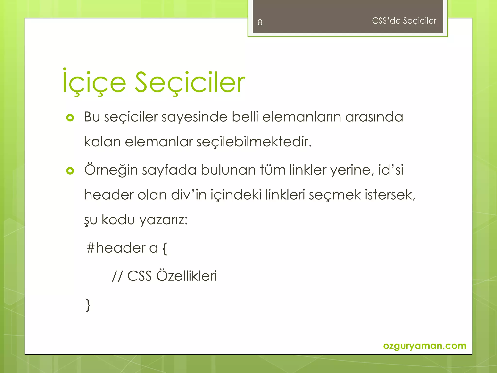 8                 CSS’de Seçiciler




İçiçe Seçiciler
   Bu seçiciler sayesinde belli elemanların arasında
    kalan elemanlar seçilebilmektedir.

   Örneğin sayfada bulunan tüm linkler yerine, id’si
    header olan div’in içindeki linkleri seçmek istersek,
    şu kodu yazarız:

    #header a {

        // CSS Özellikleri

    }

                                                   ozguryaman.com
 