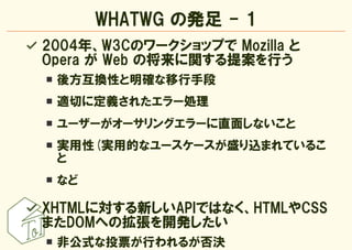WHATWG の発足 - 1
2004年、W3Cのワークショップで Mozilla と
Opera が Web の将来に関する提案を行う
 後方互換性と明確な移行手段
 適切に定義されたエラー処理
 ユーザーがオーサリングエラーに直面しないこと...