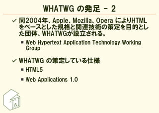 WHATWG の発足 - 2
同2004年、Apple、Mozilla、Opera によりHTML
をベースとした規格と関連技術の策定を目的とし
た団体、WHATWGが設立される。
 Web Hypertext Application Tech...