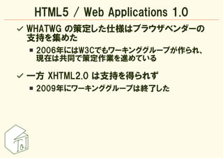 HTML5 / Web Applications 1.0
WHATWG の策定した仕様はブラウザベンダーの
支持を集めた
 2006年にはW3Cでもワーキンググループが作られ、
 現在は共同で策定作業を進めている

一方 XHTML2.0 は支...