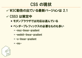 CSS の現状
W3C勧告の出ている最新バージョンは 2.1
CSS3 は策定中
 モダンブラウザでは対応は進んでいる
 ベンダープレフィックスの必要なものも多い
  -moz-linear-gradient
  -webkit-linear-...