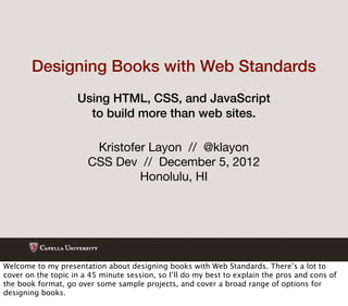 Designing Books with Web Standards
                    Using HTML, CSS, and JavaScript
                      to build more than web sites.

                        Kristofer Layon // @klayon
                       CSS Dev // December 5, 2012
                                Honolulu, HI




Welcome to my presentation about designing books with Web Standards. There’s a lot to
cover on the topic in a 45 minute session, so I’ll do my best to explain the pros and cons of
the book format, go over some sample projects, and cover a broad range of options for
designing books.
 