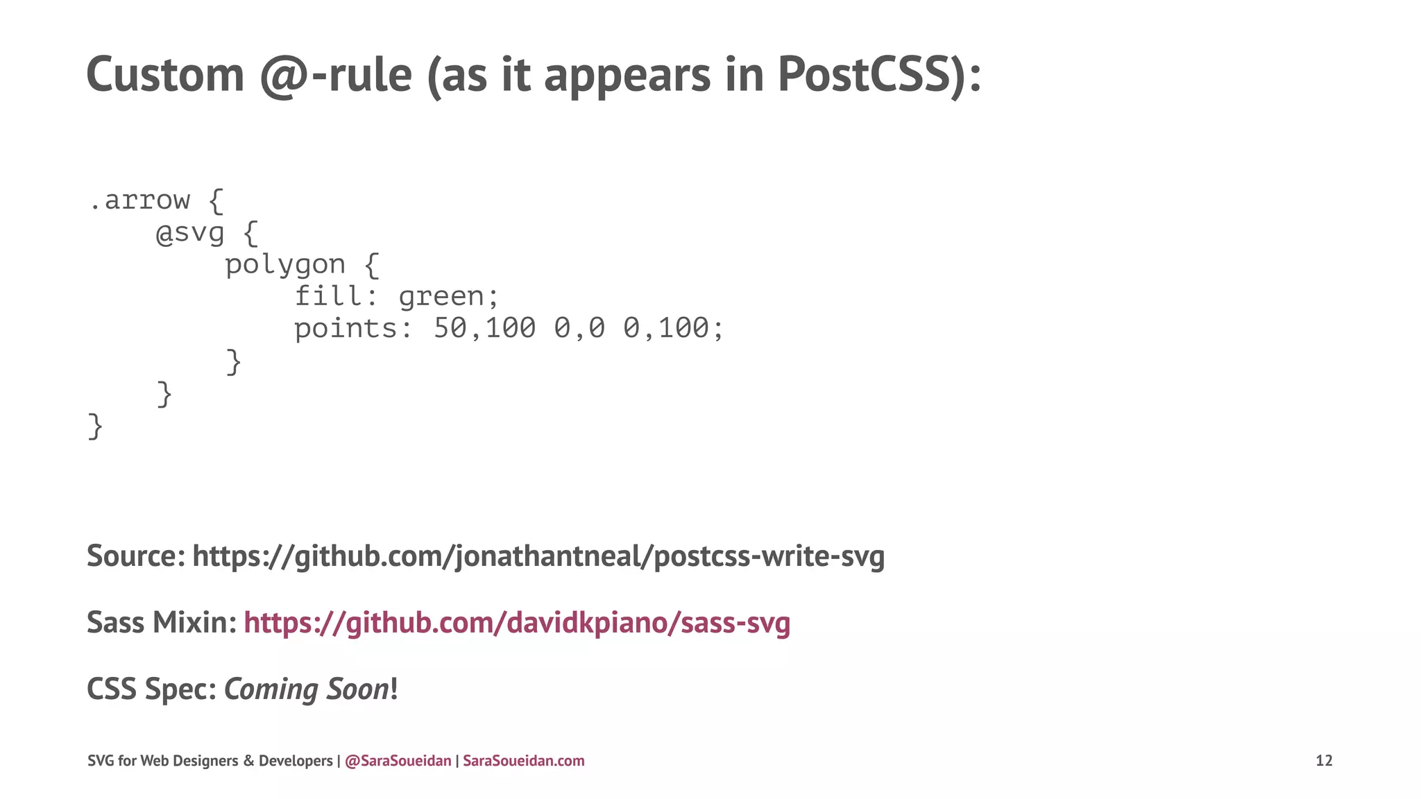 Custom @-rule (as it appears in PostCSS):
.arrow {
@svg {
polygon {
fill: green;
points: 50,100 0,0 0,100;
}
}
}
Source: https://github.com/jonathantneal/postcss-write-svg
Sass Mixin: https://github.com/davidkpiano/sass-svg
CSS Spec: Coming Soon!
SVG for Web Designers & Developers | @SaraSoueidan | SaraSoueidan.com 12
 