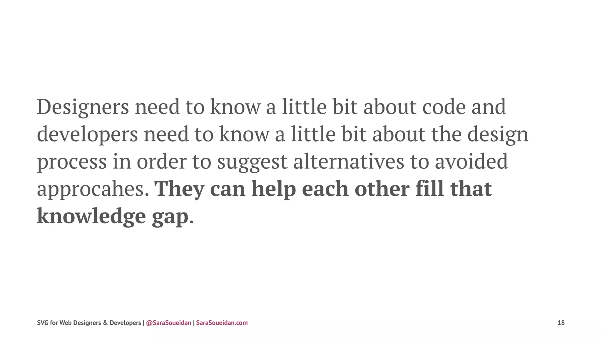 Designers need to know a little bit about code and
developers need to know a little bit about the design
process in order to suggest alternatives to avoided
approcahes. They can help each other fill that
knowledge gap.
SVG for Web Designers & Developers | @SaraSoueidan | SaraSoueidan.com 18
 