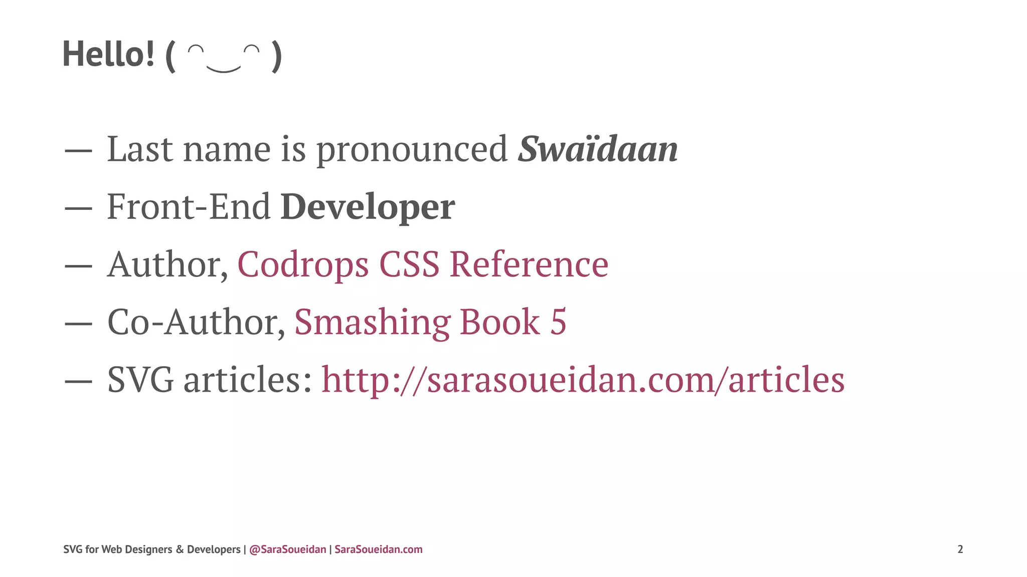 Hello! ( ◠‿◠ )
— Last name is pronounced Swaïdaan
— Front-End Developer
— Author, Codrops CSS Reference
— Co-Author, Smashing Book 5
— SVG articles: http://sarasoueidan.com/articles
SVG for Web Designers & Developers | @SaraSoueidan | SaraSoueidan.com 2
 