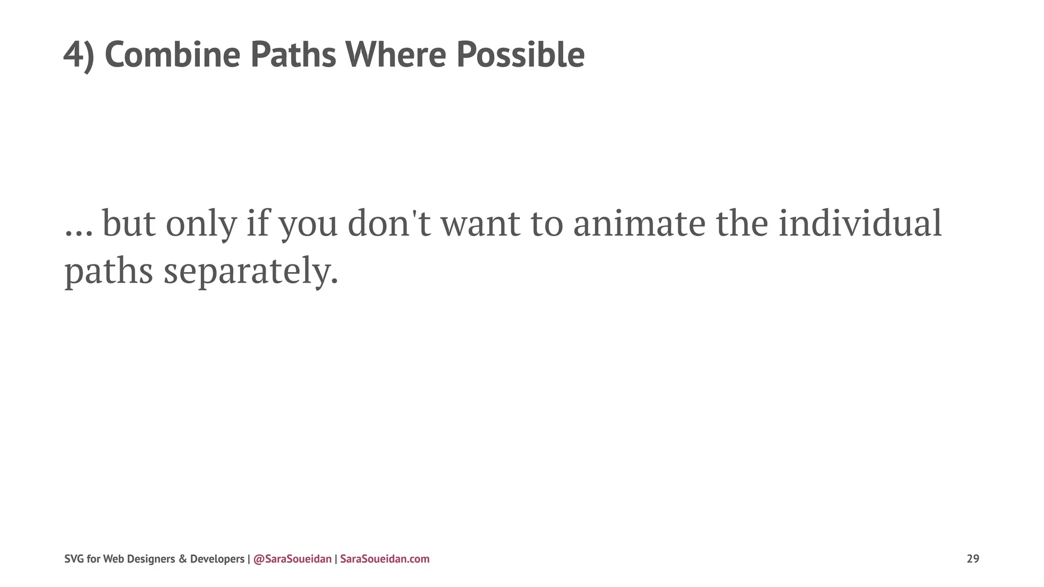 4) Combine Paths Where Possible
... but only if you don't want to animate the individual
paths separately.
SVG for Web Designers & Developers | @SaraSoueidan | SaraSoueidan.com 29
 