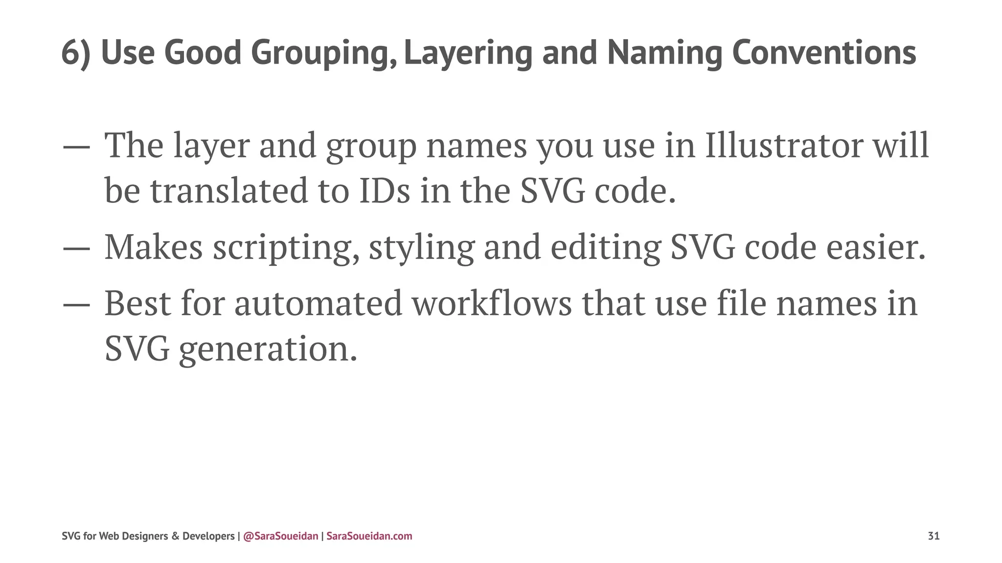 6) Use Good Grouping, Layering and Naming Conventions
— The layer and group names you use in Illustrator will
be translated to IDs in the SVG code.
— Makes scripting, styling and editing SVG code easier.
— Best for automated workflows that use file names in
SVG generation.
SVG for Web Designers & Developers | @SaraSoueidan | SaraSoueidan.com 31
 