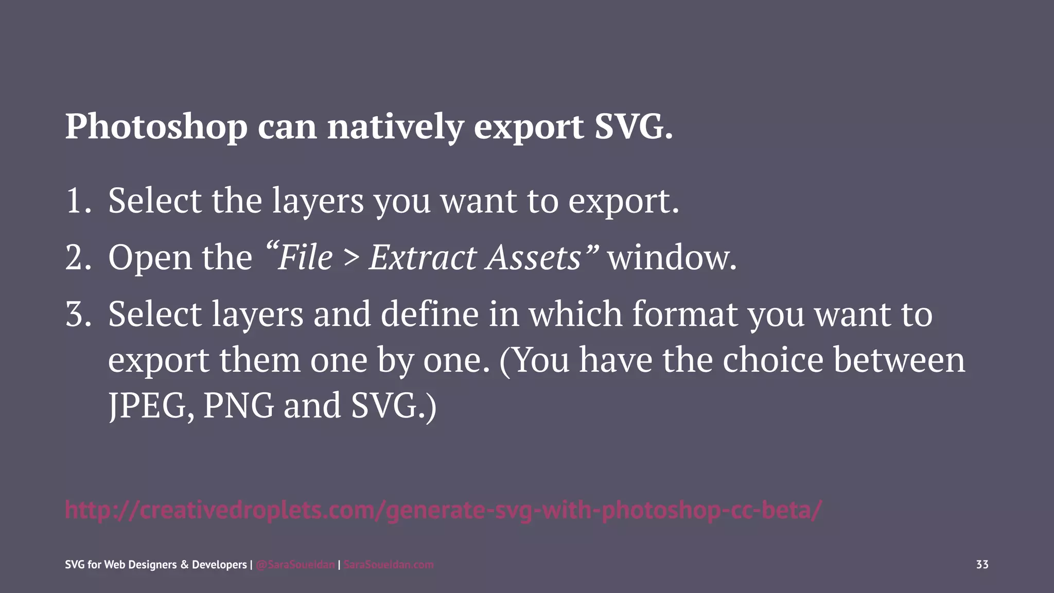 Photoshop can natively export SVG.
1. Select the layers you want to export.
2. Open the “File > Extract Assets” window.
3. Select layers and define in which format you want to
export them one by one. (You have the choice between
JPEG, PNG and SVG.)
http://creativedroplets.com/generate-svg-with-photoshop-cc-beta/
SVG for Web Designers & Developers | @SaraSoueidan | SaraSoueidan.com 33
 