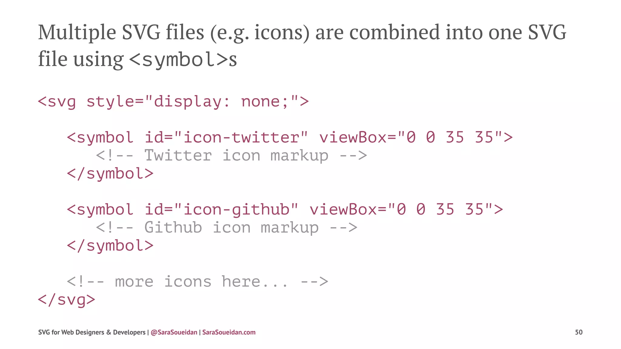 Multiple SVG files (e.g. icons) are combined into one SVG
file using <symbol>s
<svg style="display: none;">
<symbol id="icon-twitter" viewBox="0 0 35 35">
<!-- Twitter icon markup -->
</symbol>
<symbol id="icon-github" viewBox="0 0 35 35">
<!-- Github icon markup -->
</symbol>
<!-- more icons here... -->
</svg>
SVG for Web Designers & Developers | @SaraSoueidan | SaraSoueidan.com 50
 