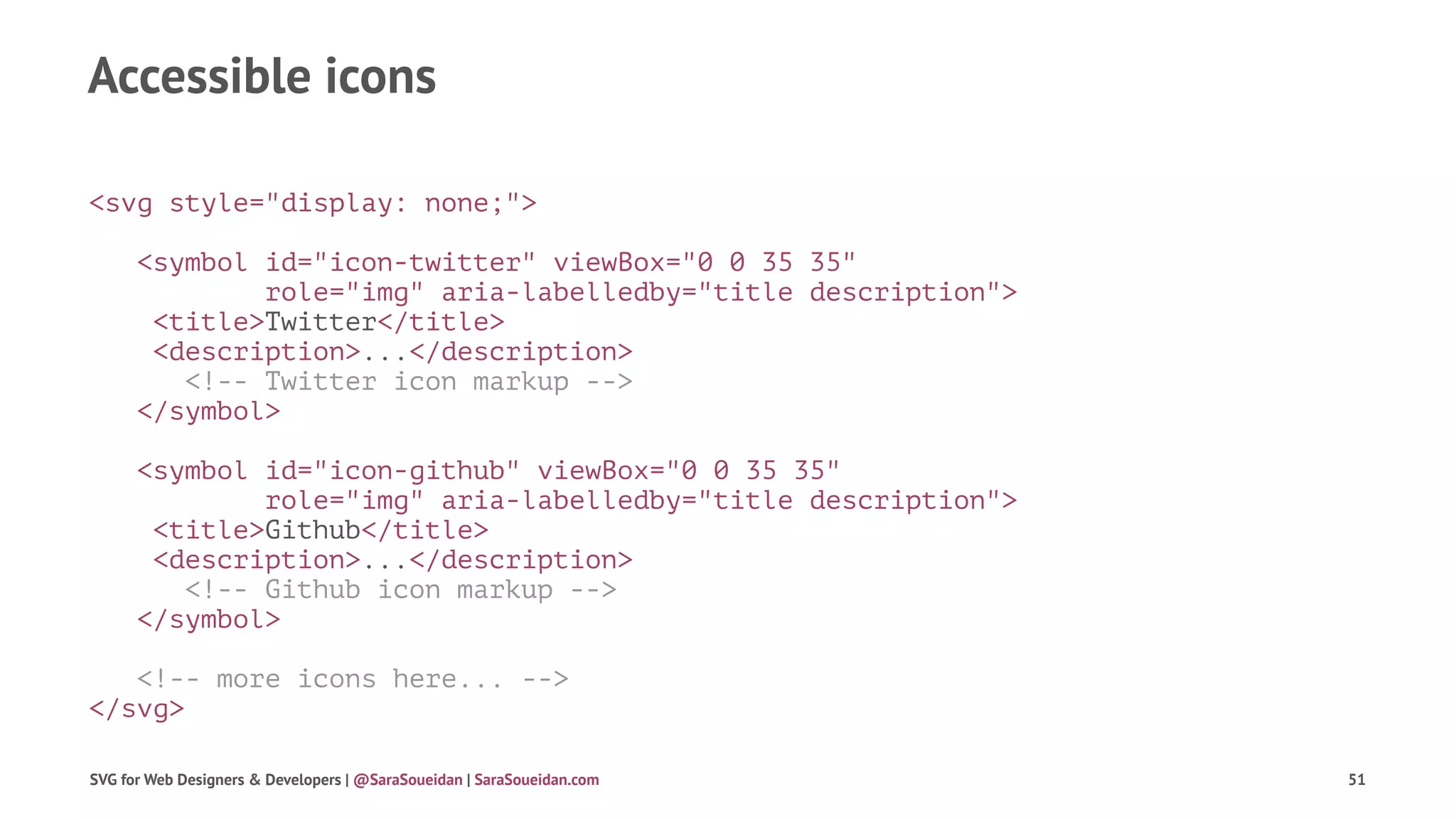 Accessible icons
<svg style="display: none;">
<symbol id="icon-twitter" viewBox="0 0 35 35"
role="img" aria-labelledby="title description">
<title>Twitter</title>
<description>...</description>
<!-- Twitter icon markup -->
</symbol>
<symbol id="icon-github" viewBox="0 0 35 35"
role="img" aria-labelledby="title description">
<title>Github</title>
<description>...</description>
<!-- Github icon markup -->
</symbol>
<!-- more icons here... -->
</svg>
SVG for Web Designers & Developers | @SaraSoueidan | SaraSoueidan.com 51
 
