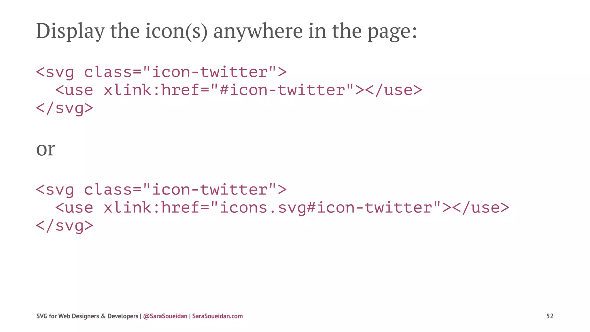 Display the icon(s) anywhere in the page:
<svg class="icon-twitter">
<use xlink:href="#icon-twitter"></use>
</svg>
or
<svg class="icon-twitter">
<use xlink:href="icons.svg#icon-twitter"></use>
</svg>
SVG for Web Designers & Developers | @SaraSoueidan | SaraSoueidan.com 52
 