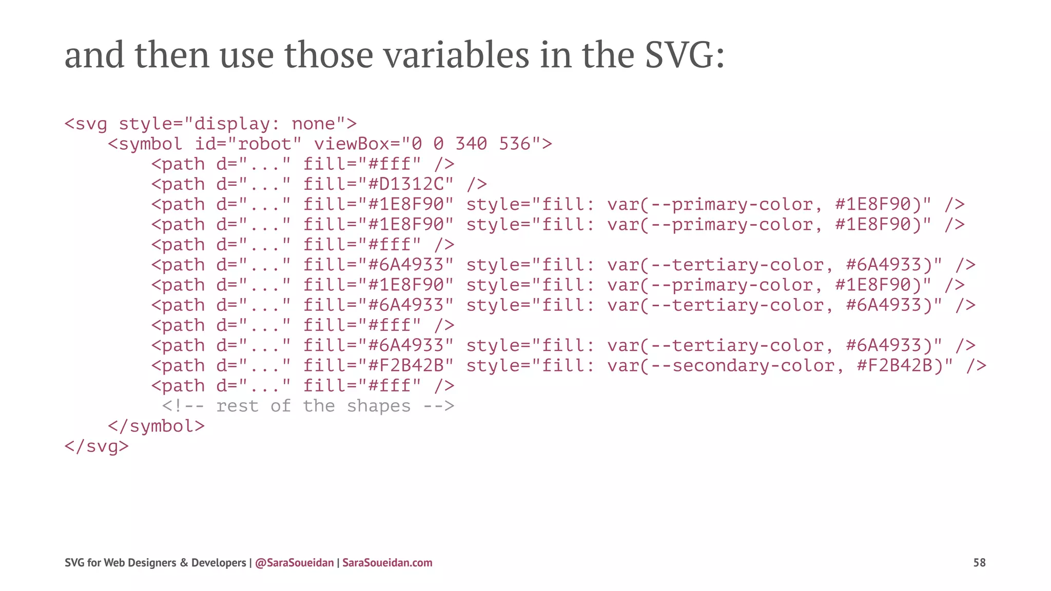 and then use those variables in the SVG:
<svg style="display: none">
<symbol id="robot" viewBox="0 0 340 536">
<path d="..." fill="#fff" />
<path d="..." fill="#D1312C" />
<path d="..." fill="#1E8F90" style="fill: var(--primary-color, #1E8F90)" />
<path d="..." fill="#1E8F90" style="fill: var(--primary-color, #1E8F90)" />
<path d="..." fill="#fff" />
<path d="..." fill="#6A4933" style="fill: var(--tertiary-color, #6A4933)" />
<path d="..." fill="#1E8F90" style="fill: var(--primary-color, #1E8F90)" />
<path d="..." fill="#6A4933" style="fill: var(--tertiary-color, #6A4933)" />
<path d="..." fill="#fff" />
<path d="..." fill="#6A4933" style="fill: var(--tertiary-color, #6A4933)" />
<path d="..." fill="#F2B42B" style="fill: var(--secondary-color, #F2B42B)" />
<path d="..." fill="#fff" />
<!-- rest of the shapes -->
</symbol>
</svg>
SVG for Web Designers & Developers | @SaraSoueidan | SaraSoueidan.com 58
 