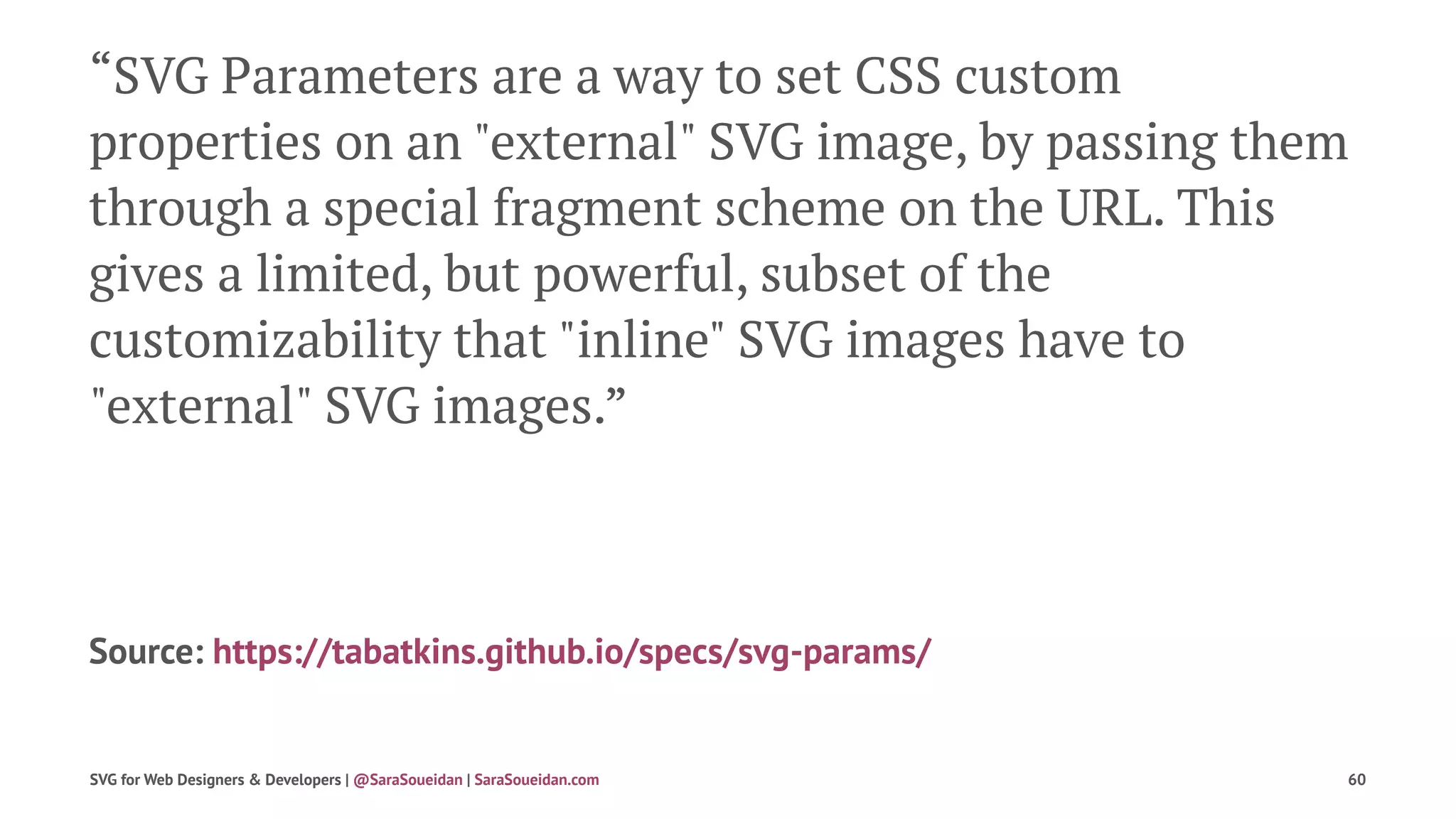 “SVG Parameters are a way to set CSS custom
properties on an "external" SVG image, by passing them
through a special fragment scheme on the URL. This
gives a limited, but powerful, subset of the
customizability that "inline" SVG images have to
"external" SVG images.”
Source: https://tabatkins.github.io/specs/svg-params/
SVG for Web Designers & Developers | @SaraSoueidan | SaraSoueidan.com 60
 