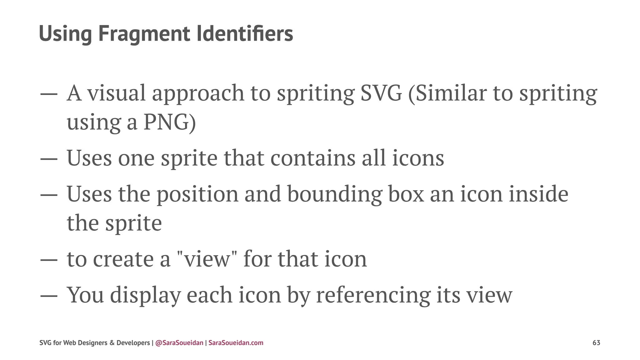 Using Fragment Identiﬁers
— A visual approach to spriting SVG (Similar to spriting
using a PNG)
— Uses one sprite that contains all icons
— Uses the position and bounding box an icon inside
the sprite
— to create a "view" for that icon
— You display each icon by referencing its view
SVG for Web Designers & Developers | @SaraSoueidan | SaraSoueidan.com 63
 
