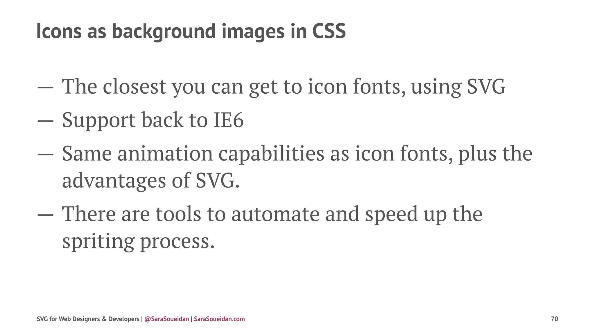 Icons as background images in CSS
— The closest you can get to icon fonts, using SVG
— Support back to IE6
— Same animation capabilities as icon fonts, plus the
advantages of SVG.
— There are tools to automate and speed up the
spriting process.
SVG for Web Designers & Developers | @SaraSoueidan | SaraSoueidan.com 70
 