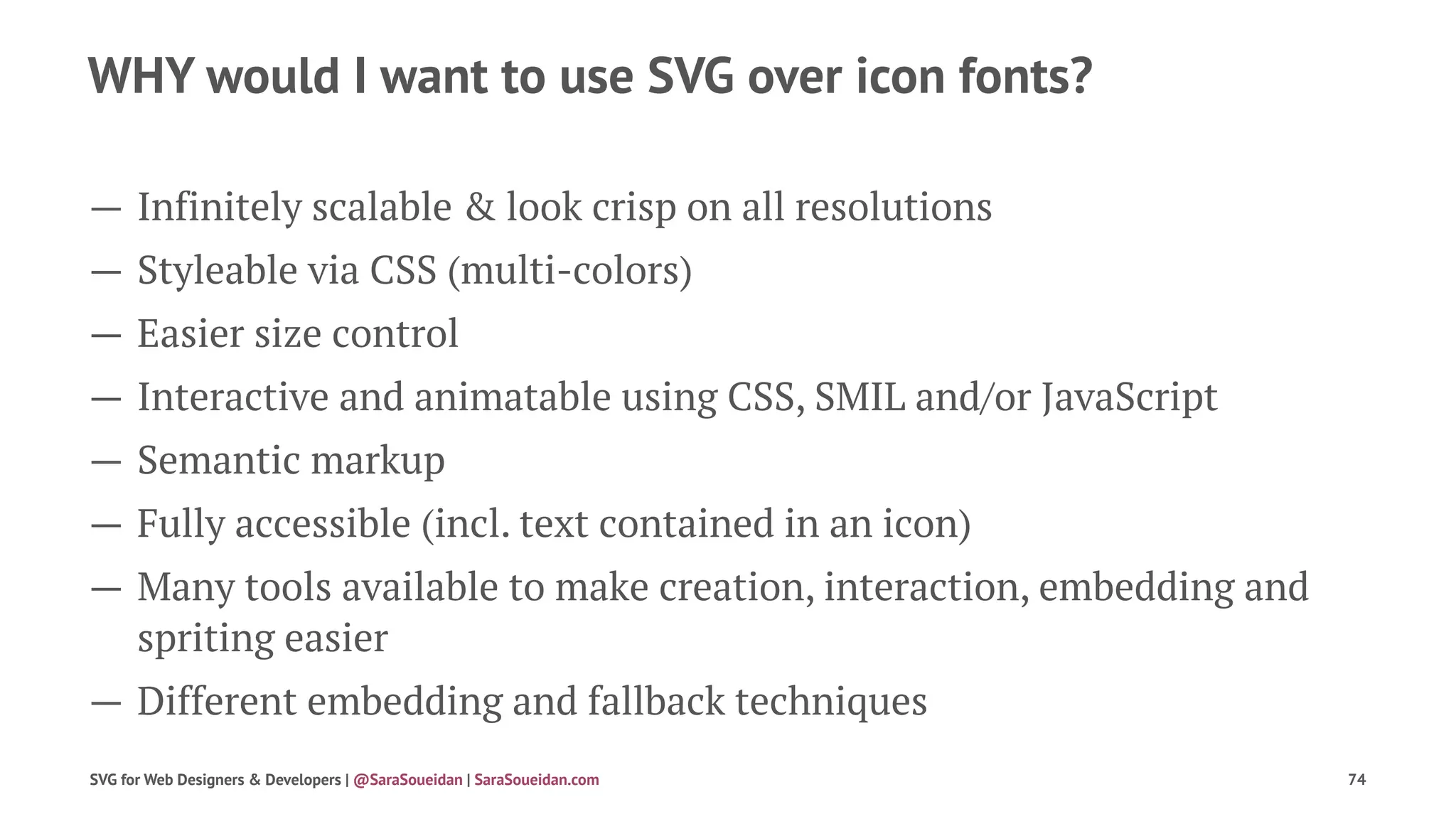 WHY would I want to use SVG over icon fonts?
— Infinitely scalable & look crisp on all resolutions
— Styleable via CSS (multi-colors)
— Easier size control
— Interactive and animatable using CSS, SMIL and/or JavaScript
— Semantic markup
— Fully accessible (incl. text contained in an icon)
— Many tools available to make creation, interaction, embedding and
spriting easier
— Different embedding and fallback techniques
SVG for Web Designers & Developers | @SaraSoueidan | SaraSoueidan.com 74
 