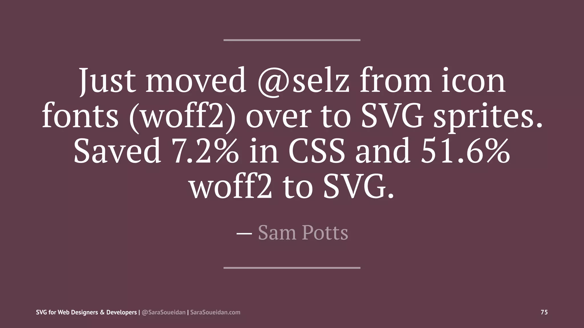 Just moved @selz from icon
fonts (woff2) over to SVG sprites.
Saved 7.2% in CSS and 51.6%
woff2 to SVG.
— Sam Potts
SVG for Web Designers & Developers | @SaraSoueidan | SaraSoueidan.com 75
 