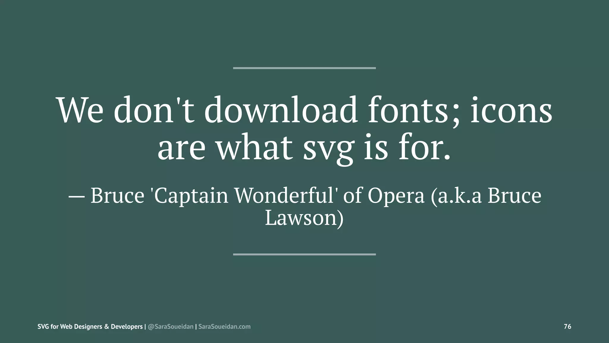 We don't download fonts; icons
are what svg is for.
— Bruce 'Captain Wonderful' of Opera (a.k.a Bruce
Lawson)
SVG for Web Designers & Developers | @SaraSoueidan | SaraSoueidan.com 76
 