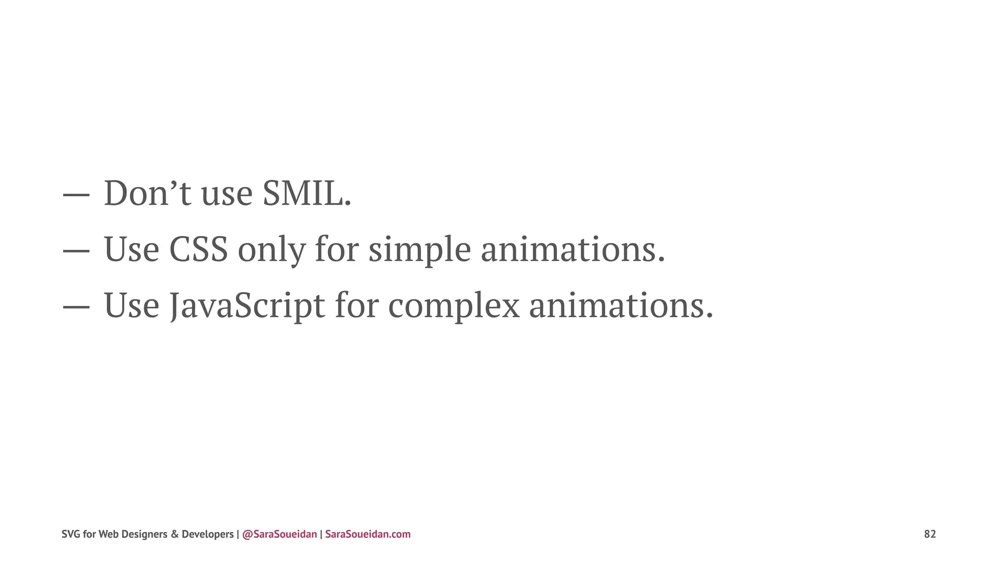 — Don’t use SMIL.
— Use CSS only for simple animations.
— Use JavaScript for complex animations.
SVG for Web Designers & Developers | @SaraSoueidan | SaraSoueidan.com 82
 